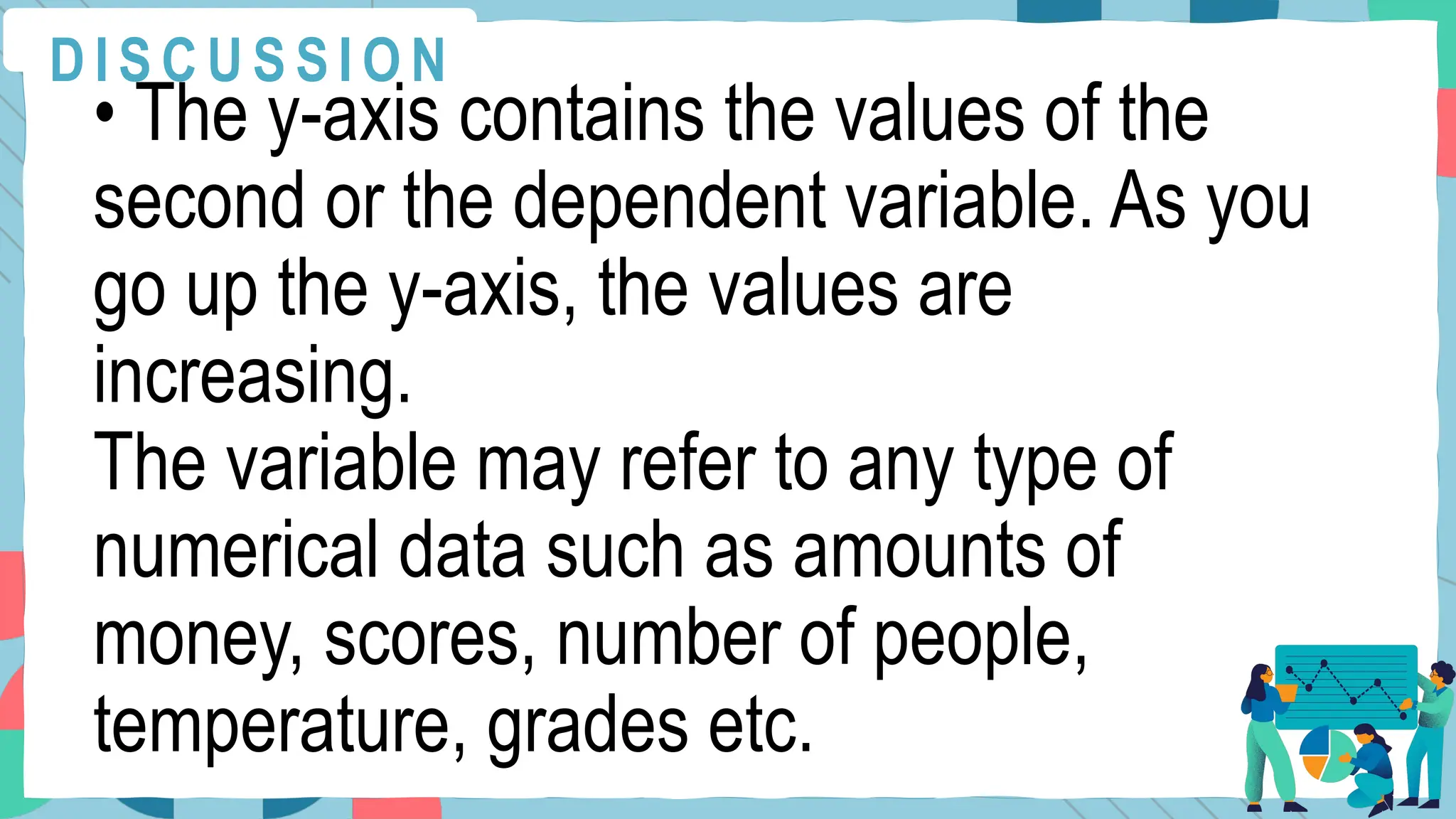 • The y-axis contains the values of the
second or the dependent variable. As you
go up the y-axis, the values are
increasing.
The variable may refer to any type of
numerical data such as amounts of
money, scores, number of people,
temperature, grades etc.
D I S C U S S I O N
 