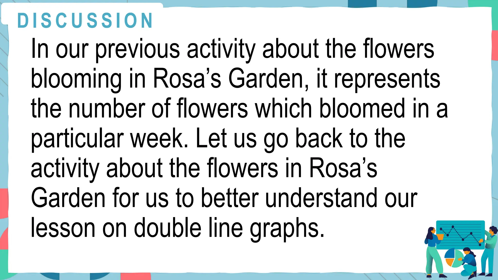 In our previous activity about the flowers
blooming in Rosa’s Garden, it represents
the number of flowers which bloomed in a
particular week. Let us go back to the
activity about the flowers in Rosa’s
Garden for us to better understand our
lesson on double line graphs.
D I S C U S S I O N
 