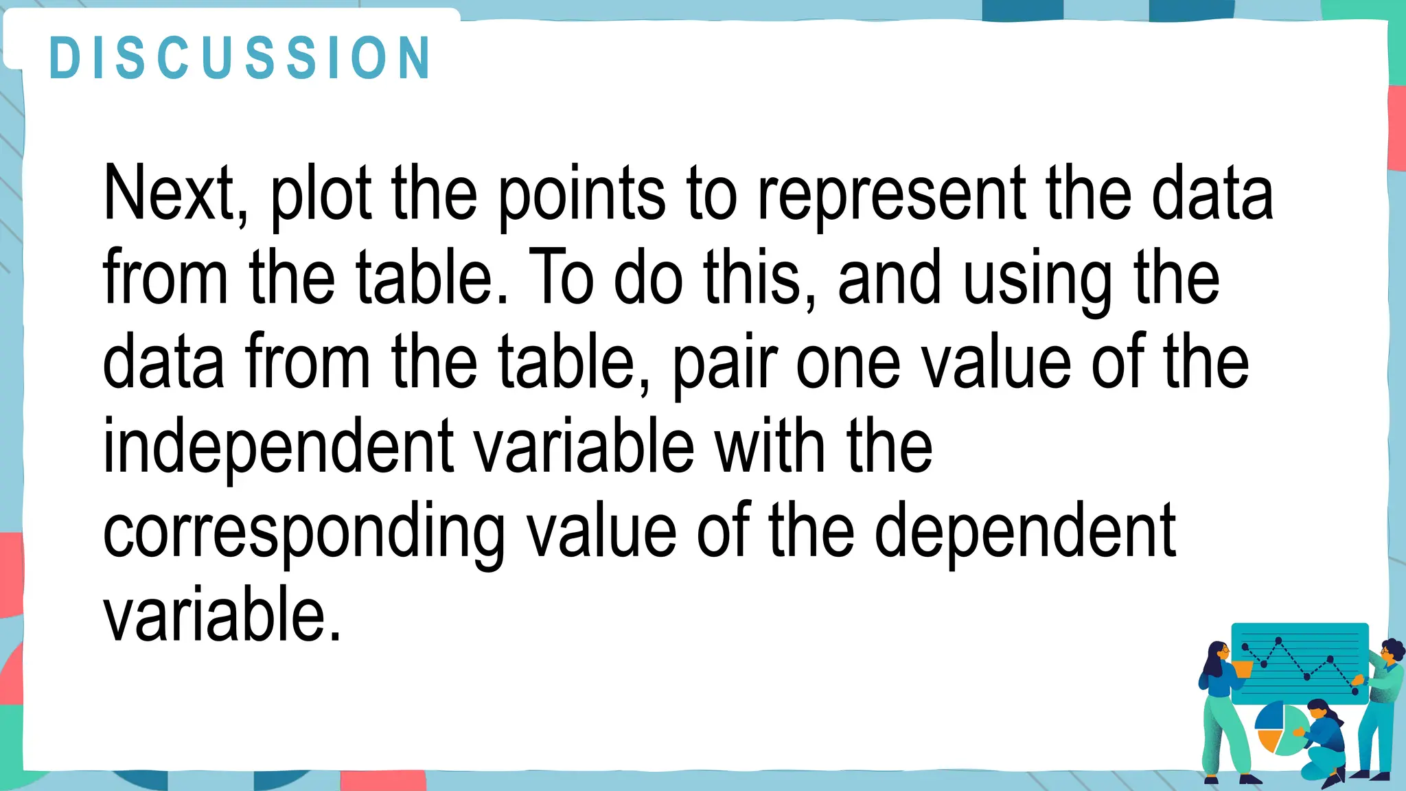 Next, plot the points to represent the data
from the table. To do this, and using the
data from the table, pair one value of the
independent variable with the
corresponding value of the dependent
variable.
D I S C U S S I O N
 