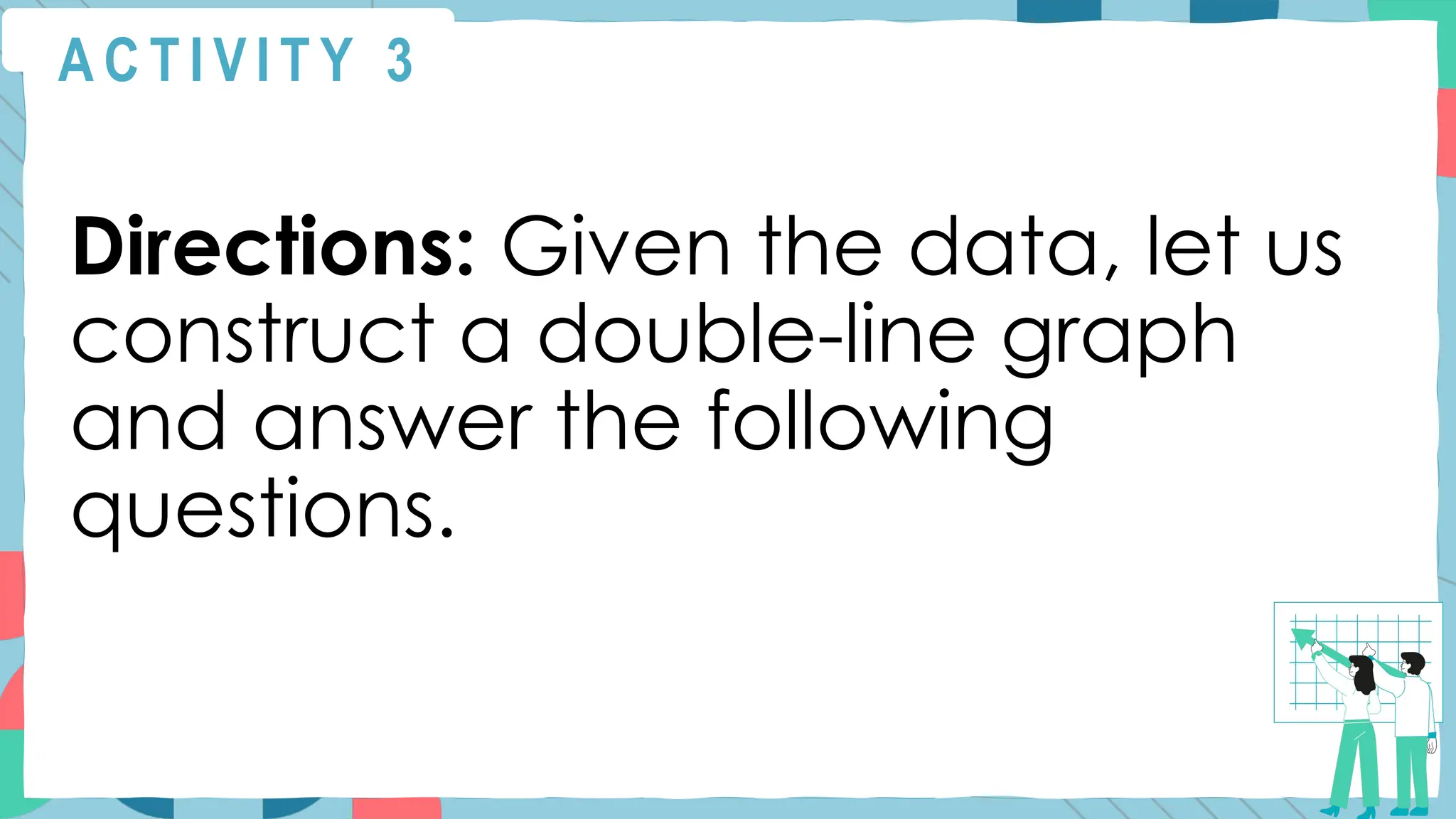 A C T I V I T Y 3
Directions: Given the data, let us
construct a double-line graph
and answer the following
questions.
 