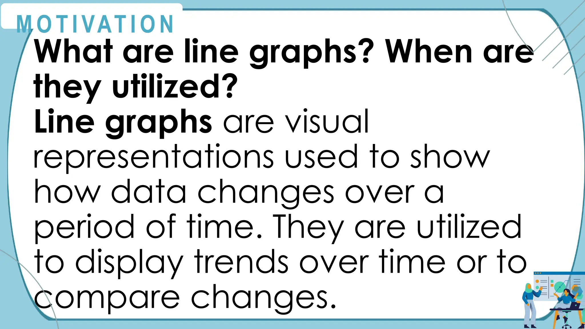 M O T I VAT I O N
What are line graphs? When are
they utilized?
Line graphs are visual
representations used to show
how data changes over a
period of time. They are utilized
to display trends over time or to
compare changes.
 