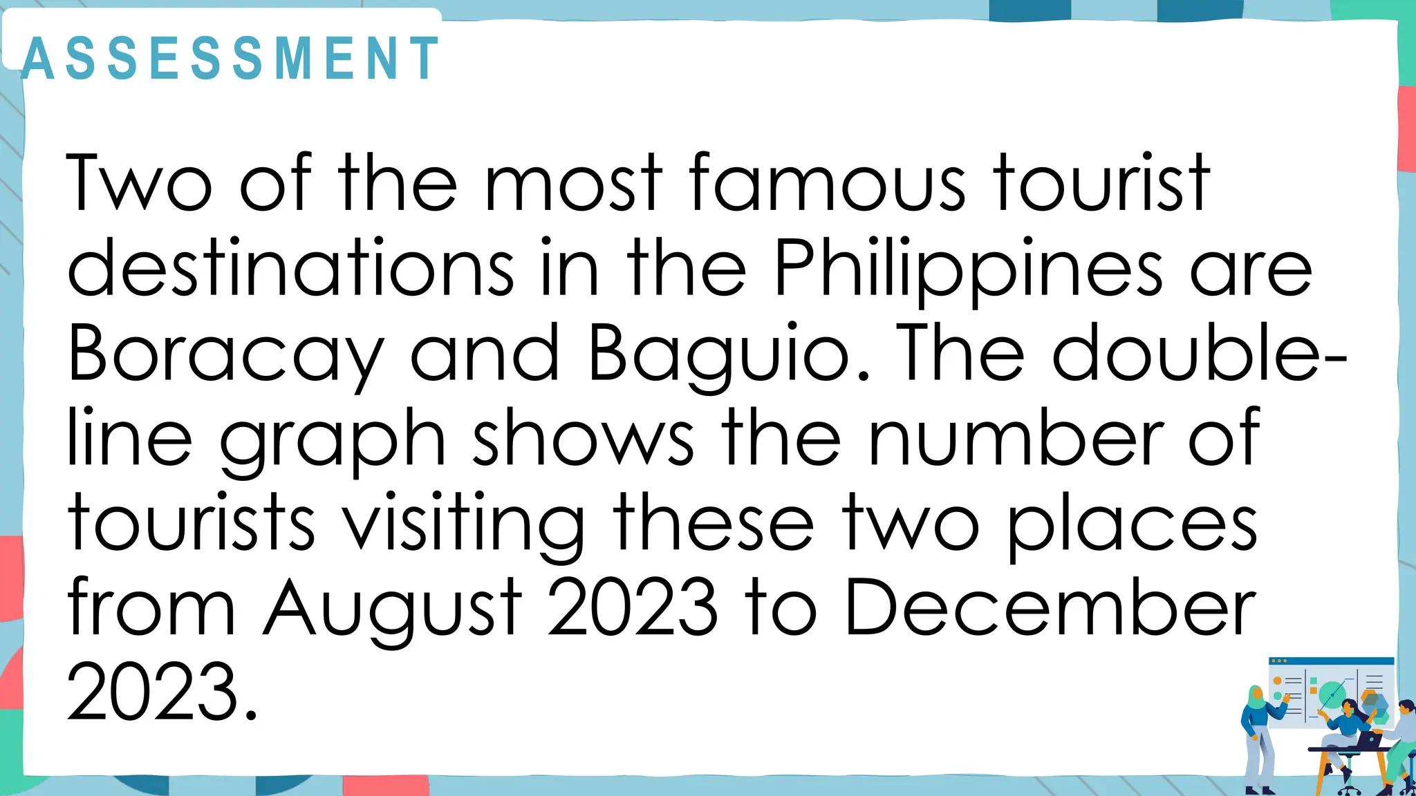 A S S E S S M E N T
Two of the most famous tourist
destinations in the Philippines are
Boracay and Baguio. The double-
line graph shows the number of
tourists visiting these two places
from August 2023 to December
2023.
 