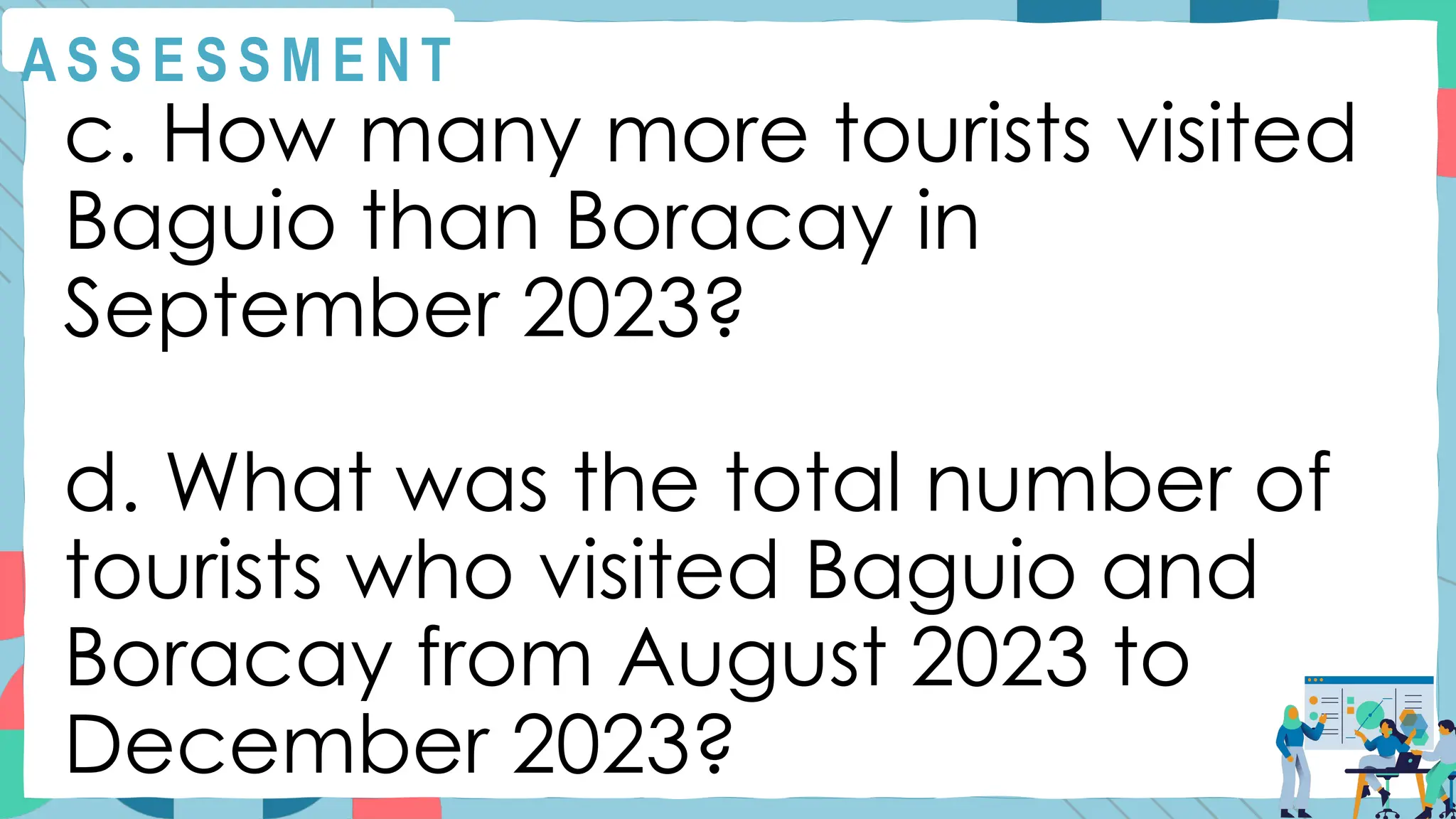 A S S E S S M E N T
c. How many more tourists visited
Baguio than Boracay in
September 2023?
d. What was the total number of
tourists who visited Baguio and
Boracay from August 2023 to
December 2023?
 