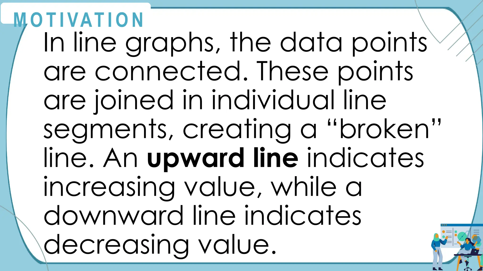 M O T I VAT I O N
In line graphs, the data points
are connected. These points
are joined in individual line
segments, creating a “broken”
line. An upward line indicates
increasing value, while a
downward line indicates
decreasing value.
 