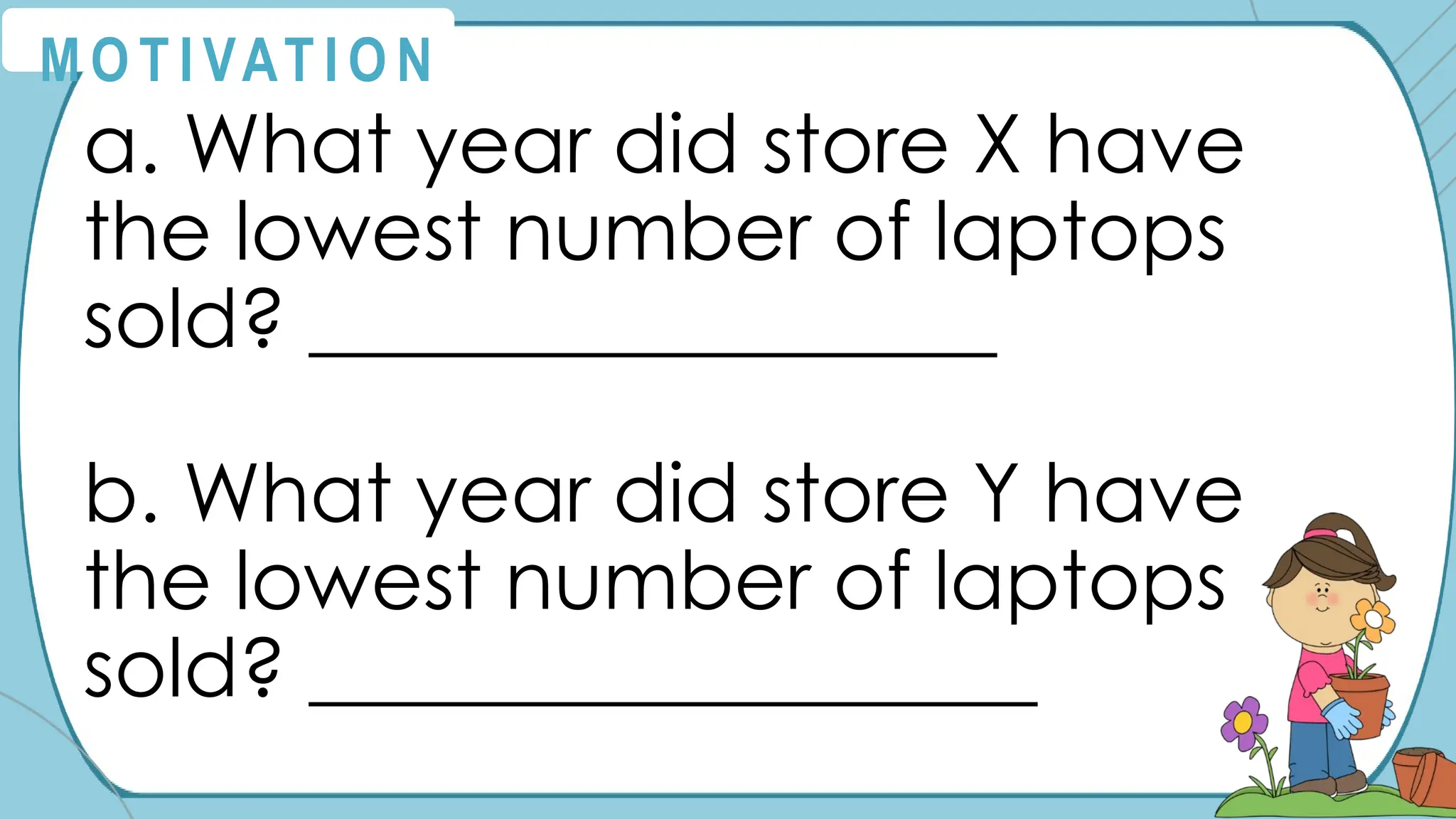 a. What year did store X have
the lowest number of laptops
sold? _________________
b. What year did store Y have
the lowest number of laptops
sold? __________________
M O T I VAT I O N
 