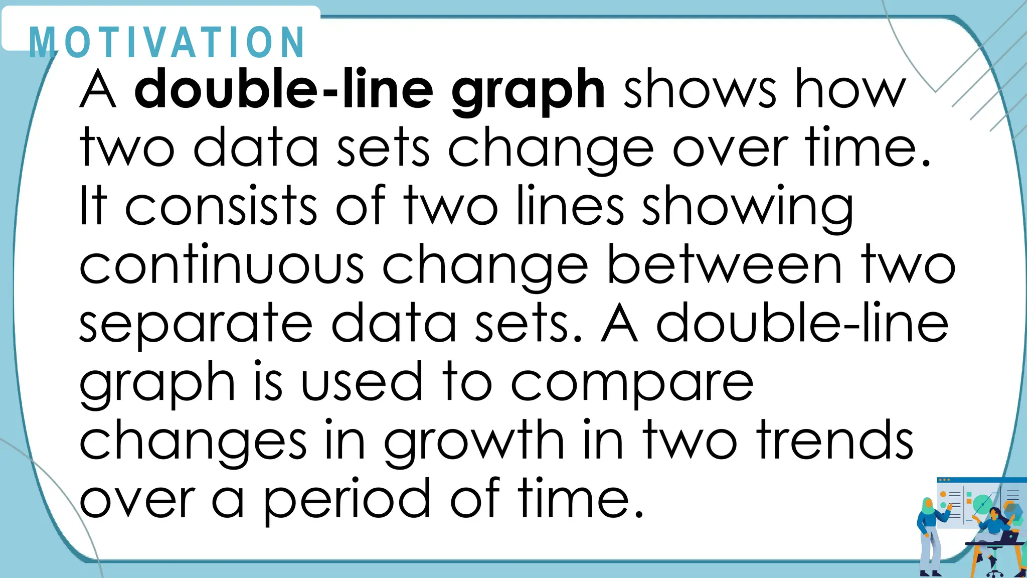M O T I VAT I O N
A double-line graph shows how
two data sets change over time.
It consists of two lines showing
continuous change between two
separate data sets. A double-line
graph is used to compare
changes in growth in two trends
over a period of time.
 