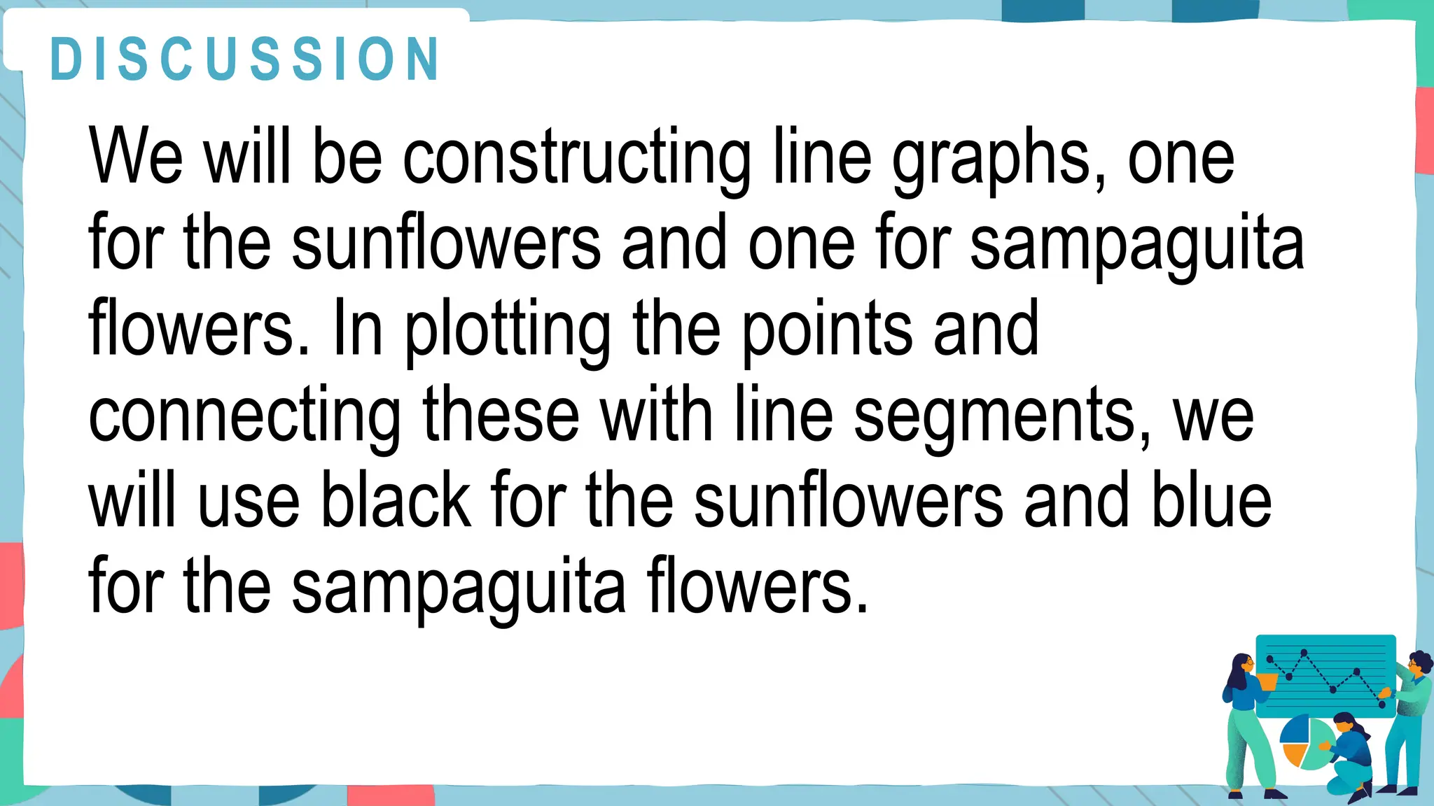 We will be constructing line graphs, one
for the sunflowers and one for sampaguita
flowers. In plotting the points and
connecting these with line segments, we
will use black for the sunflowers and blue
for the sampaguita flowers.
D I S C U S S I O N
 