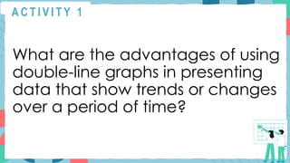 A C T I V I T Y 1
What are the advantages of using
double-line graphs in presenting
data that show trends or changes
over a period of time?
 