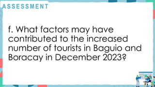 A S S E S S M E N T
f. What factors may have
contributed to the increased
number of tourists in Baguio and
Boracay in December 2023?
 