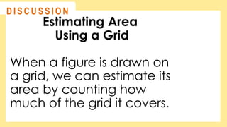 Estimating Area
Using a Grid
When a figure is drawn on
a grid, we can estimate its
area by counting how
much of the grid it covers.
@
@
D I S C U S S I O N
 