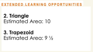 2. Triangle
Estimated Area: 10
3. Trapezoid
Estimated Area: 9 ½
@
@
A S S E S S M E N T
@
@
E X T E N D E D L E A R N I N G O P P O R T U N I T I E S
 
