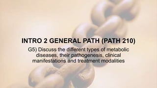 INTRO 2 GENERAL PATH (PATH 210)
G5) Discuss the different types of metabolic
diseases, their pathogenesis, clinical
manifestations and treatment modalities
 