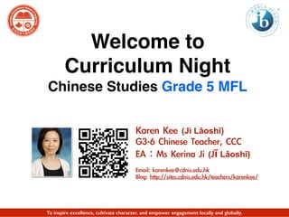 Welcome to
Curriculum Night
Chinese Studies Grade 5 MFL
Karen	 Kee	 (Jì Lǎoshī)	 
G3-6	 Chinese	 Teacher,	 CCC	 
EA：Ms	 Kerina	 Ji	 (Jī Lǎoshī)	 
Email:	 karenkee@cdnis.edu.hk	 
Blog:	 http://sites.cdnis.edu.hk/teachers/karenkee/
To inspire excellence, cultivate character, and empower engagement locally and globally.
 