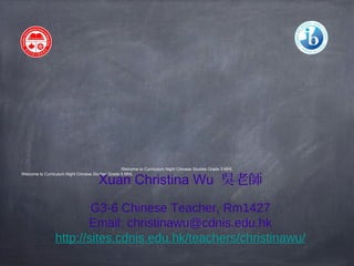 Welcome to Curriculum Night Chinese Studies Grade 5 MHL 
Welcome to Curriculum Night Chinese Studies Grade 5 MHL Xuan Christina Wu 吳老師 
G3-6 Chinese Teacher, Rm1427 
Email: christinawu@cdnis.edu.hk 
http://sites.cdnis.edu.hk/teachers/christinawu/ 
 