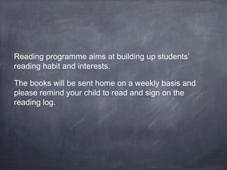 Reading programme aims at building up students’ 
reading habit and interests. 
The books will be sent home on a weekly basis and 
please remind your child to read and sign on the 
reading log. 
 