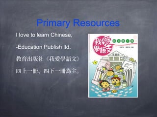 Primary Resources 
I love to learn Chinese, 
-Education Publish ltd. 
教育出版社《我愛學語文》 
四上一冊、四下一冊為主。 
 