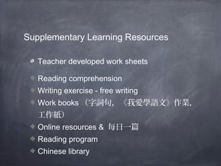 Supplementary Learning Resources 
Teacher developed work sheets 
Reading comprehension 
Writing exercise - free writing 
Work books（字詞句，《我愛學語文》作業， 
工作紙） 
Online resources & 每日一篇 
Reading program 
Chinese library 
 