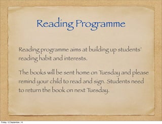 Reading Programme 
Reading programme aims at building up students’ 
reading habit and interests. 
The books will be sent home on Tuesday and please 
remind your child to read and sign. Students need 
to return the book on next Tuesday. 
Friday, 12 September, 14 
 