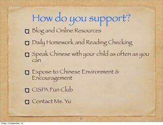 How do you support? 
Blog and Online Resources 
Daily Homework and Reading Checking 
Speak Chinese with your child as often as you 
can 
Expose to Chinese Environment & 
Encouragement 
CISPA Fun Club 
Contact Ms. Yu 
17 
Friday, 12 September, 14 
 