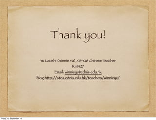 Thank you! 
Yu Laoshi (Winnie Yu), G3-G6 Chinese Teacher 
Rm1427 
Email: winnieyu@cdnis.edu.hk 
Blog:http://sites.cdnis.edu.hk/teachers/winnieyu/ 
Friday, 12 September, 14 
