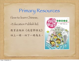 Primary Resources 
I love to learn Chinese, 
-Education Publish ltd. 
教育出版社《我愛學語文》 
四上一冊、四下一冊為主。 
Friday, 12 September, 14 
 