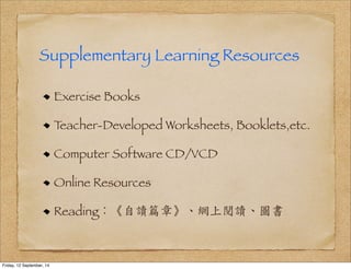 Supplementary Learning Resources 
Exercise Books 
Teacher-Developed Worksheets, Booklets,etc. 
Computer Software CD/VCD 
Online Resources 
Reading：《自讀篇章》、網上閱讀、圖書 
Friday, 12 September, 14 
 