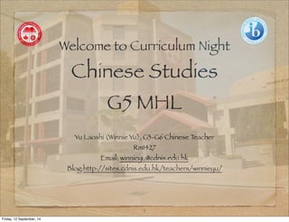 Welcome to Curriculum Night 
Chinese Studies 
G5 MHL 
Yu Laoshi (Winnie Yu), G3-G6 Chinese Teacher 
Rm1427 
Email: winnieyu@cdnis.edu.hk 
Blog:http://sites.cdnis.edu.hk/teachers/winnieyu/ 
1 
Friday, 12 September, 14 
 
