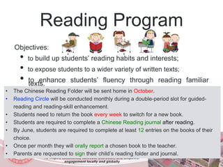 Reading Program
Objectives:
• to build up students’ reading habits and interests;
• to expose students to a wider variety of written texts;
• to enhance students’ fluency through reading familiartexts.
To inspire excellence, cultivate character, and empower
engagement locally and globally
• The Chinese Reading Folder will be sent home in October.
• Reading Circle will be conducted monthly during a double-period slot for guided-
reading and reading-skill enhancement.
• Students need to return the book every week to switch for a new book.
• Students are required to complete a Chinese Reading journal after reading.
• By June, students are required to complete at least 12 entries on the books of their
choice.
• Once per month they will orally report a chosen book to the teacher.
• Parents are requested to sign their child’s reading folder and journal.
 