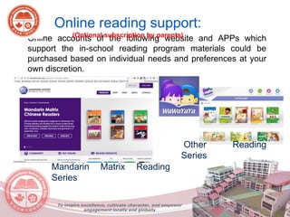 • Online accounts of the following website and APPs which
support the in-school reading program materials could be
purchased based on individual needs and preferences at your
own discretion.
Mandarin Matrix Reading
Series
Other Reading
Series
Online reading support:
(Optional subscription by parents)
To inspire excellence, cultivate character, and empower
engagement locally and globally
 