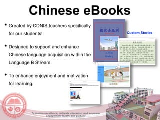 Chinese eBooks
• Created by CDNIS teachers specifically
for our students!
• Designed to support and enhance
Chinese language acquisition within the
Language B Stream.
• To enhance enjoyment and motivation
for learning.
Custom Stories
To inspire excellence, cultivate character, and empower
engagement locally and globally
 
