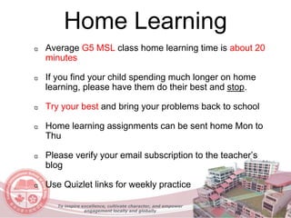 Home Learning
Average G5 MSL class home learning time is about 20
minutes
If you find your child spending much longer on home
learning, please have them do their best and stop.
Try your best and bring your problems back to school
Home learning assignments can be sent home Mon to
Thu
Please verify your email subscription to the teacher’s
blog
Use Quizlet links for weekly practice
To inspire excellence, cultivate character, and empower
engagement locally and globally
 