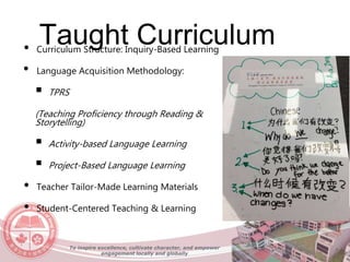 Taught Curriculum
To inspire excellence, cultivate character, and empower
engagement locally and globally
• Curriculum Structure: Inquiry-Based Learning
• Language Acquisition Methodology:
 TPRS
(Teaching Proficiency through Reading &
Storytelling)
 Activity-based Language Learning
 Project-Based Language Learning
• Teacher Tailor-Made Learning Materials
• Student-Centered Teaching & Learning
 