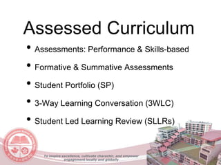 Assessed Curriculum
• Assessments: Performance & Skills-based
• Formative & Summative Assessments
• Student Portfolio (SP)
• 3-Way Learning Conversation (3WLC)
• Student Led Learning Review (SLLRs)
To inspire excellence, cultivate character, and empower
engagement locally and globally
 
