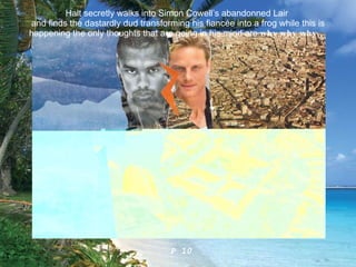 Halt secretly walks into Simon Cowell’s abandonned Lair  and finds the dastardly dud transforming his fiancée into a frog while this is happening the only thoughts that are going in his mind are  why why why ...   P 10 