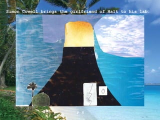 Simon Cowell brings the girlfriend of Halt to his lab. P 5 