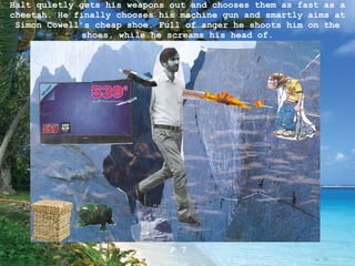 Halt quietly gets his weapons out and chooses them as fast as a cheetah. He finally chooses his machine gun and smartly aims at Simon Cowell’s cheap shoe. Full of anger he shoots him on the shoes, while he screams his head of . P 7 