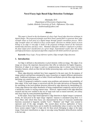 International Journal of Advanced Science and Technology
                                                                                   Vol. 29, April, 2011



            Novel Fuzzy logic Based Edge Detection Technique

                                     Aborisade, D.O
                         Department of Electronics Engineering,
                 Ladoke Akintola University of Tech., Ogbomoso. Oyo-state.
                              doaborisade@yahoo.com


                                          Abstract

    This paper is based on the development of a fuzzy logic based edge detection technique in
digital images. The proposed technique used three linear spatial filters to generate three edge
strength values at each pixel of a digital image through spatial convolution process. These
edge strength values are utilized as fuzzy system inputs. Decision on whether pixels in focus
belong to an edge or non-edge is made in the proposed technique based on the Gaussian
membership functions and fuzzy rules. Mamdani defuzzifier method is employed to produce
the final output pixel classification of a given image. Experimental results show the ability
and high performance of proposed algorithm compared with Sobel and Kirsch operators.

    Keywords: Fuzzy Logic, Fuzzy inference system, Edge strength, Edge detection.

1. Introduction
     An Edge is defined as discontinuities in pixel intensity within an image. The edges of an
image are always the important characteristics that offer an indication for higher frequency.
Detection of edges in an image is used as a preprocessing step to extract some low-level
boundary features, which are then fed into further processing steps, such as object finding and
recognition.
     Many edge-detection methods have been suggested in the past years for the purpose of
image analysis and had been attempted by many researchers to support different optimization
goals. Traditional techniques, such as Sobel, Prewitt and Roberts provide false edge detection
and being very sensitive to noise.
     Canny [1] proposed a method to counter noise problems and minimize the probability of
false edges. In his work image is convolved with the first order derivatives of Gaussian filter
for smoothing in the local gradient direction followed by edge detection by thresholding [2].
Canny edge detector has major drawbacks of being computational complexity and do not give
a satisfactory results in varying contrast areas. However, improvement in the edge-detection
research area has now resulted in the use of some tools such as neural networks, ant colony
and, fuzzy logic by some presented algorithms [2].
     In this paper, fuzzy logic based approach to edge detection in digital images is proposed.
Firstly, for each pixel in the input image „edginess‟ measure is calculated using three 3 3
linear filters after which three fuzzy sets characterized by three (3) Gaussian membership
functions associated to linguistic variable “Low”, “Medium” and “High” were created to
represent each of the edge strengths. The second phase involves application of fuzzy
inference rule to the three fuzzy sets to modify the membership values in such a way that the
fuzzy system output (“edge”) is high only for those pixels belonging to edges in the input
image. Final pixel classification as edge or non-edge using Mamdani defuzzification method
is the last step.




                                                                                                    75
 
