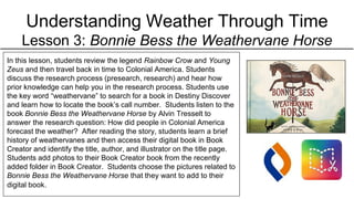Understanding Weather Through Time
Lesson 3: Bonnie Bess the Weathervane Horse
In this lesson, students review the legend Rainbow Crow and Young
Zeus and then travel back in time to Colonial America. Students
discuss the research process (presearch, research) and hear how
prior knowledge can help you in the research process. Students use
the key word “weathervane” to search for a book in Destiny Discover
and learn how to locate the book’s call number. Students listen to the
book Bonnie Bess the Weathervane Horse by Alvin Tresselt to
answer the research question: How did people in Colonial America
forecast the weather? After reading the story, students learn a brief
history of weathervanes and then access their digital book in Book
Creator and identify the title, author, and illustrator on the title page.
Students add photos to their Book Creator book from the recently
added folder in Book Creator. Students choose the pictures related to
Bonnie Bess the Weathervane Horse that they want to add to their
digital book.
 