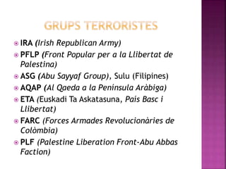  IRA (Irish Republican Army)
 PFLP (Front Popular per a la Llibertat de
Palestina)
 ASG (Abu Sayyaf Group), Sulu (Filipines)
 AQAP (Al Qaeda a la Península Aràbiga)
 ETA (Euskadi Ta Askatasuna, País Basc i
Llibertat)
 FARC (Forces Armades Revolucionàries de
Colòmbia)
 PLF (Palestine Liberation Front-Abu Abbas
Faction)
 