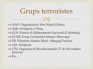 
 ANO: Organització Abu Nidal (Líban)
 AQI: Al-Qaeda a l’Iraq
 ELN: Exèrcit d'Alliberament Nacional (Colòmbia)
 GCIM: Grup Combatent Islàmic Marroquí
 PIJ: Palestine Islamic Jihad –Shaqaqi Faction
 AQ: Al-Qaeda
 17N: Organizació Revolucionària 17 de Novembre
(Grècia)
 Etc…
Grups terroristes
 