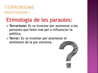 Etimologia de les paraules:
 Terrorisme: Es va inventar per anomenar a les
persones que feien mal per a influenciar la
política.
 Terror: Es va inventar per anomenar el
sentiment de la por extrema.
 