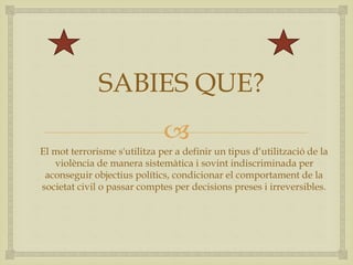 
SABIES QUE?
El mot terrorisme s'utilitza per a definir un tipus d‘utilització de la
violència de manera sistemàtica i sovint indiscriminada per
aconseguir objectius polítics, condicionar el comportament de la
societat civil o passar comptes per decisions preses i irreversibles.
 