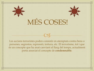 
MÉS COSES!
Les accions terroristes poden consistir en atemptats contra bens o
persones, segrestos, repressió, tortura, etc. El terrorisme, tot i que
és un concepte que ha anat canviant al llarg del temps, actualment
porta associat el concepte de condemnable.
 