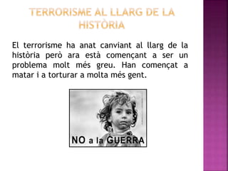 El terrorisme ha anat canviant al llarg de la
història però ara està començant a ser un
problema molt més greu. Han començat a
matar i a torturar a molta més gent.
 