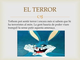 
Tothom pot sentir terror i encara més si sabem que hi
ha terroristes al món. La gent hauria de poder viure
tranquil·la sense patir aquesta amenaça.
EL TERROR
 