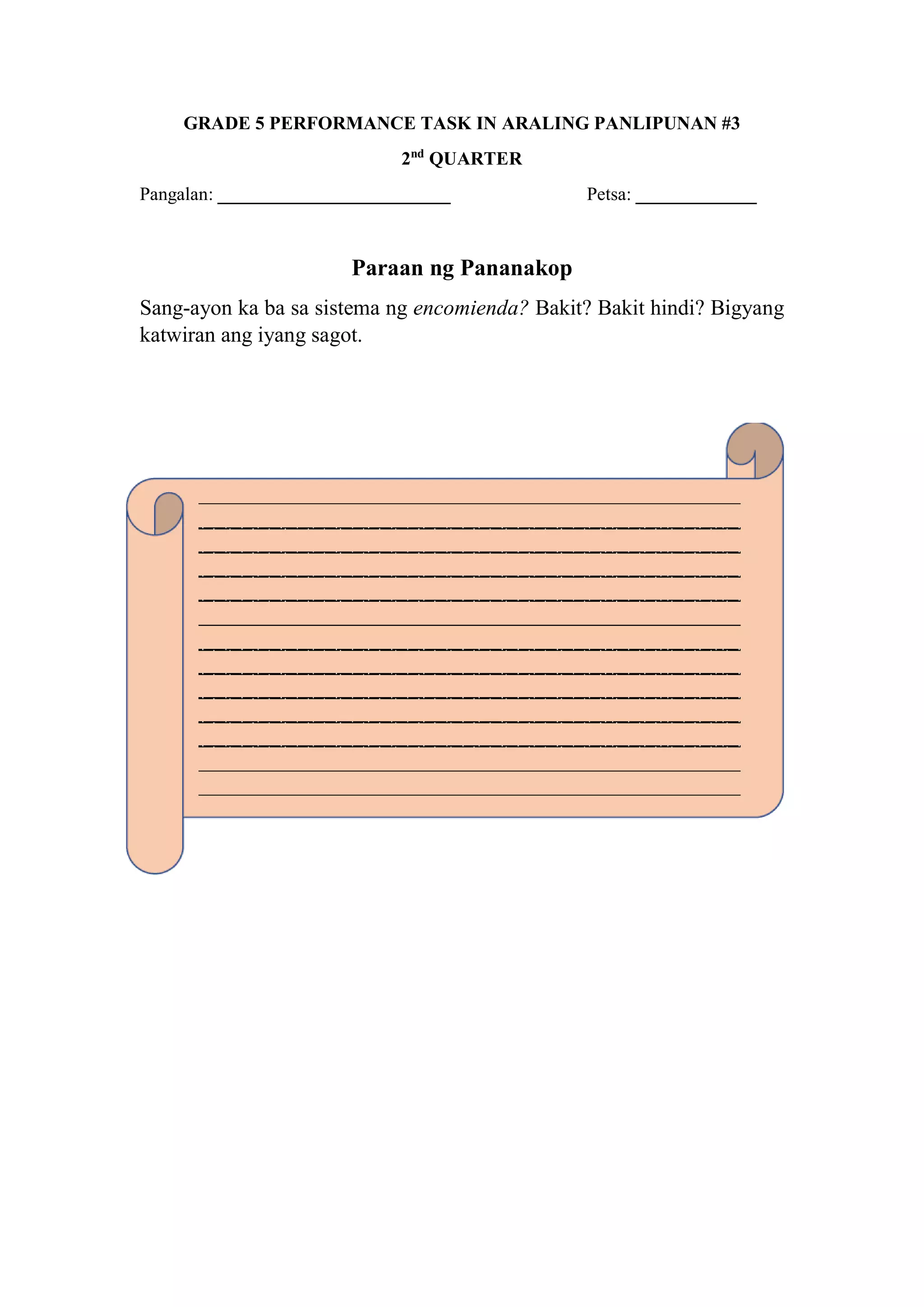 GRADE 5 PERFORMANCE TASK IN ARALING PANLIPUNAN #3
2nd
QUARTER
Pangalan: _________________________ Petsa: _____________
Paraan ng Pananakop
Sang-ayon ka ba sa sistema ng encomienda? Bakit? Bakit hindi? Bigyang
katwiran ang iyang sagot.
 
