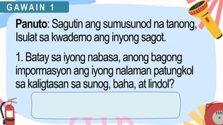 G AWA I N 1
Panuto: Sagutin ang sumusunodnatanong,
Isulat sakwadernoanginyong sagot.
1. Batay saiyong nabasa,anongbagong
impormasyonang iyong nalaman patungkol
sa kaligtasan sasunog,baha,atlindol?
 