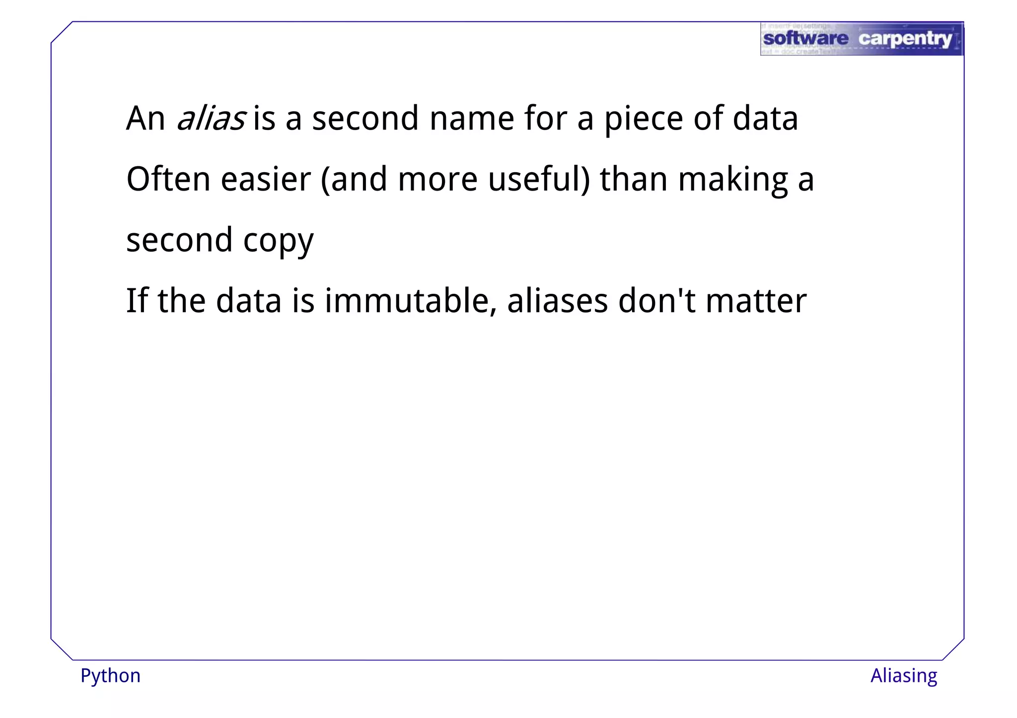 An alias is a second name for a piece of data 
Often easier (and more useful) than making a 
sseeccoonndd ccooppyy 
If the data is immutable, aliases don't matter 
Python Aliasing 
 