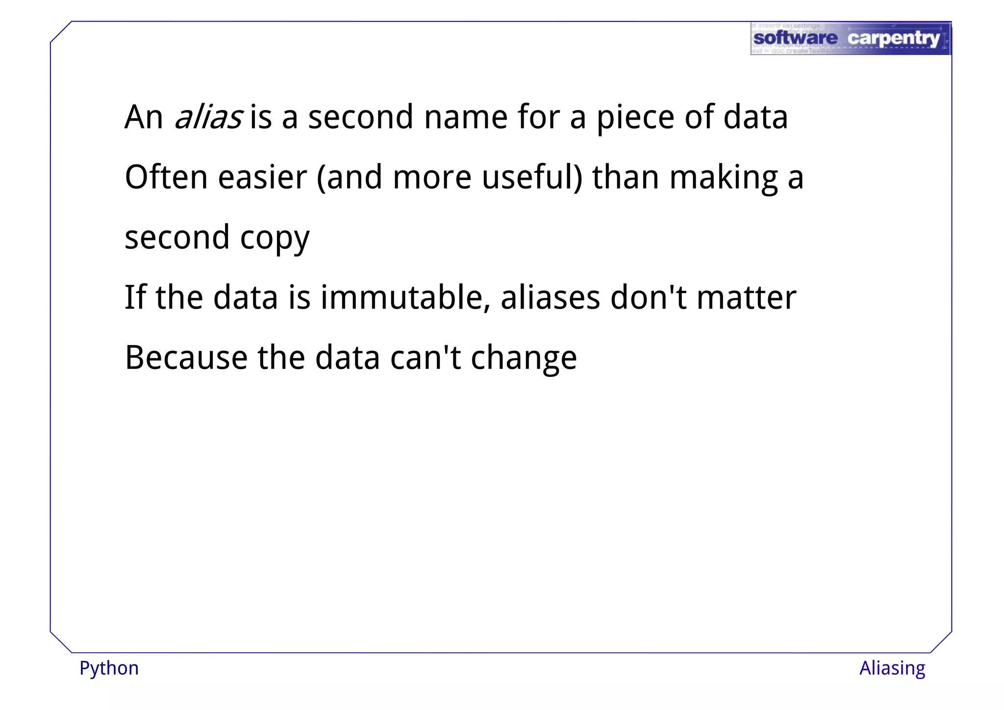 An alias is a second name for a piece of data 
Often easier (and more useful) than making a 
sseeccoonndd ccooppyy 
If the data is immutable, aliases don't matter 
Because the data can't change 
Python Aliasing 
 