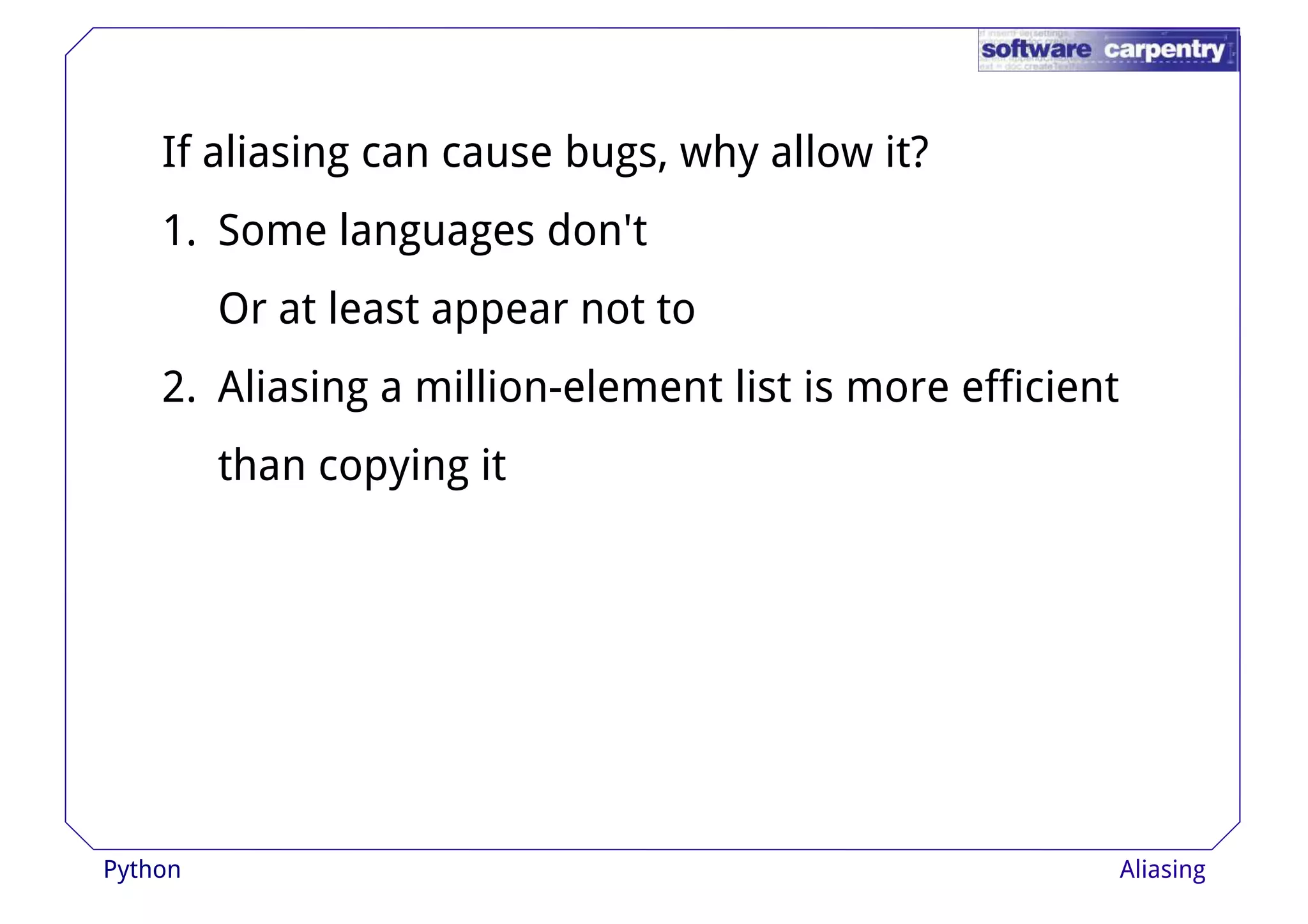 If aliasing can cause bugs, why allow it? 
1. Some languages don't 
Or at lleeaasstt aappppeeaarr nnoott ttoo 
2. Aliasing a million-element list is more efficient 
than copying it 
Python Aliasing 
 